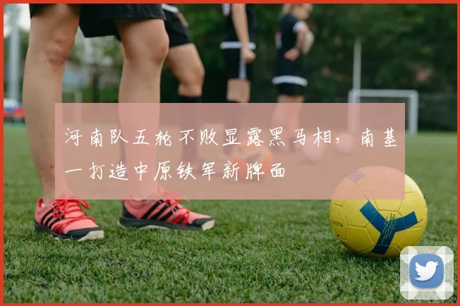河南队五轮不败显露黑马相，南基一打造中原铁军新牌面