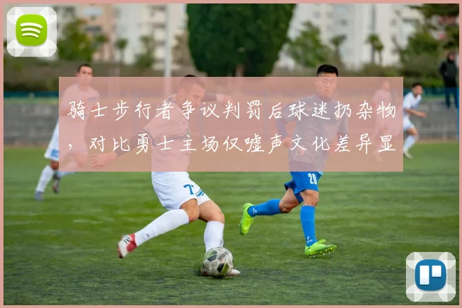 骑士步行者争议判罚后球迷扔杂物,对比勇士主场仅嘘声文化差异显著